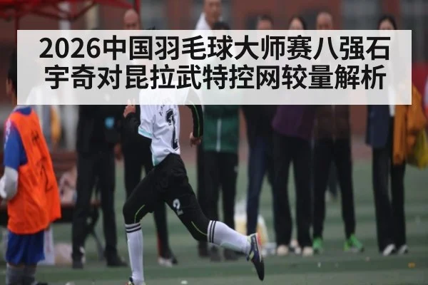 2026中国羽毛球大师赛八强石宇奇对昆拉武特控网较量解析